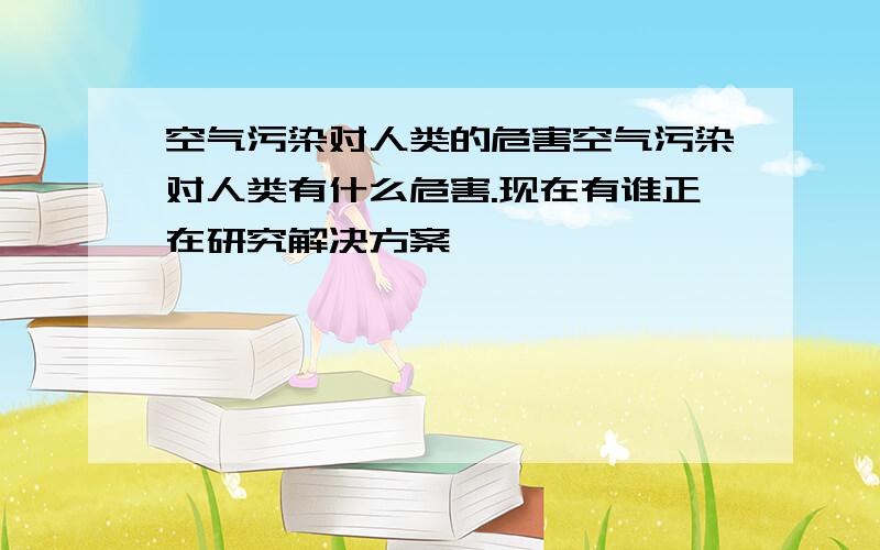 空气污染对人类的危害空气污染对人类有什么危害.现在有谁正在研究解决方案