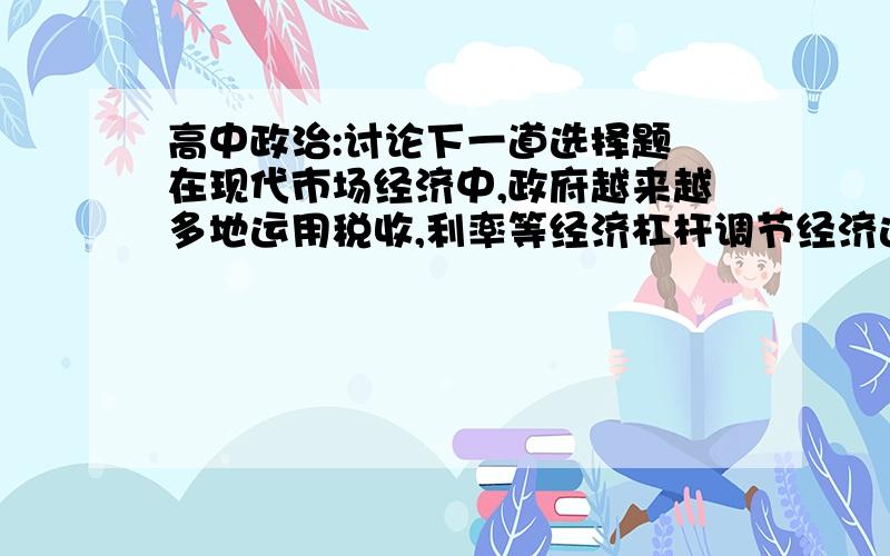 高中政治:讨论下一道选择题 在现代市场经济中,政府越来越多地运用税收,利率等经济杠杆调节经济运行.经济杠杆能够起到调节作