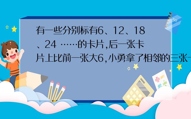 有一些分别标有6、12、18、24 ……的卡片,后一张卡片上比前一张大6,小勇拿了相邻的三张卡片