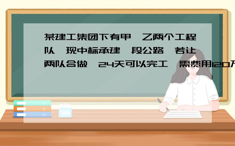 某建工集团下有甲,乙两个工程队,现中标承建一段公路,若让两队合做,24天可以完工,需费用120万元：若让