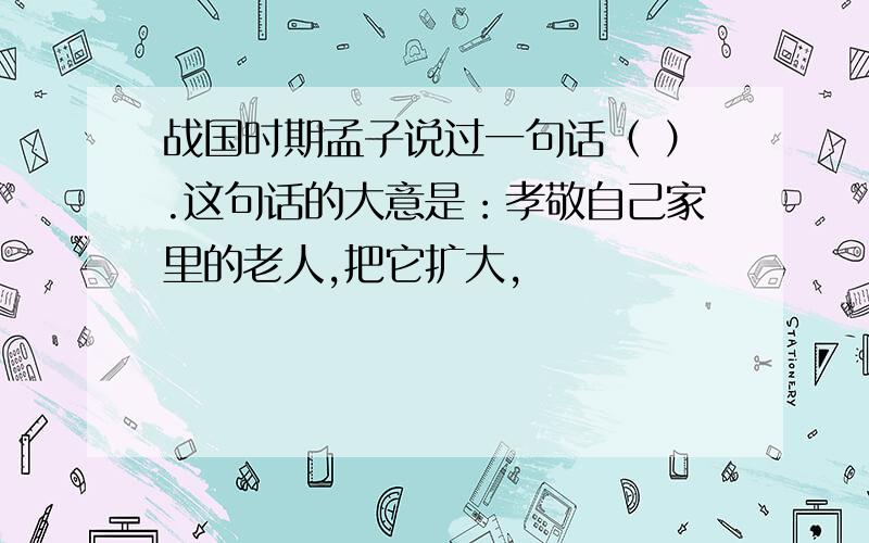 战国时期孟子说过一句话（ ）.这句话的大意是：孝敬自己家里的老人,把它扩大,