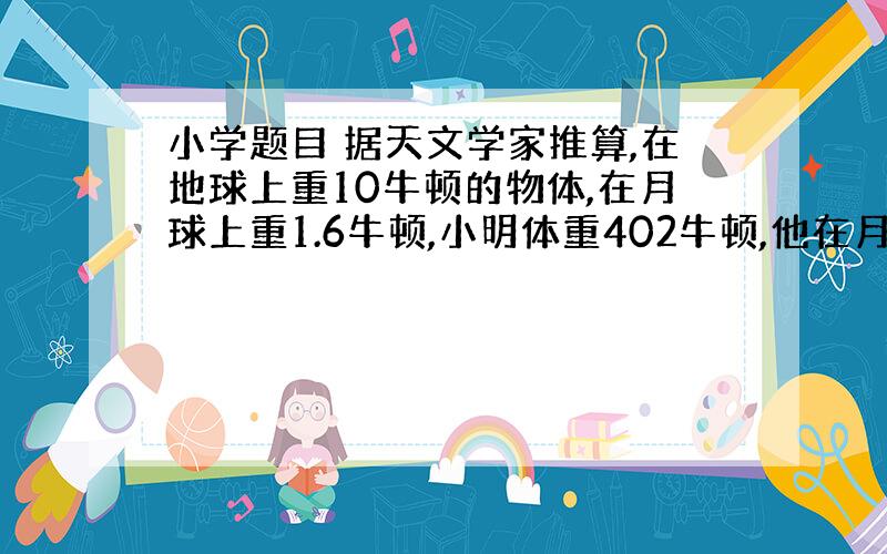 小学题目 据天文学家推算,在地球上重10牛顿的物体,在月球上重1.6牛顿,小明体重402牛顿,他在月球上重多