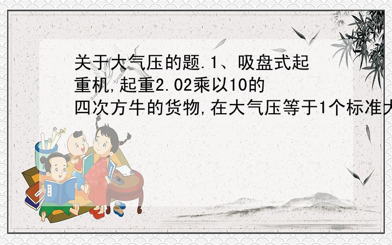 关于大气压的题.1、吸盘式起重机,起重2.02乘以10的四次方牛的货物,在大气压等于1个标准大气压的情况下,将吸盘中间抽