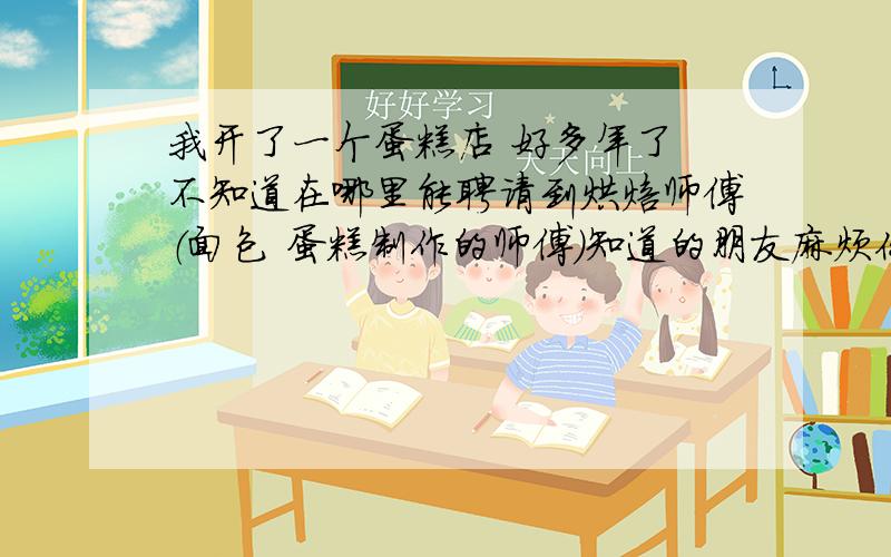 我开了一个蛋糕店 好多年了 不知道在哪里能聘请到烘焙师傅（面包 蛋糕制作的师傅）知道的朋友麻烦你告诉我