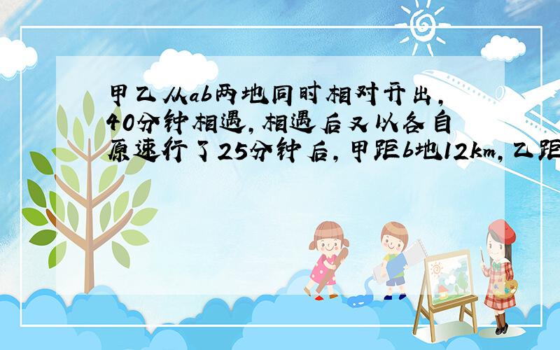 甲乙从ab两地同时相对开出,40分钟相遇,相遇后又以各自原速行了25分钟后,甲距b地12km,乙距a地还有60km,