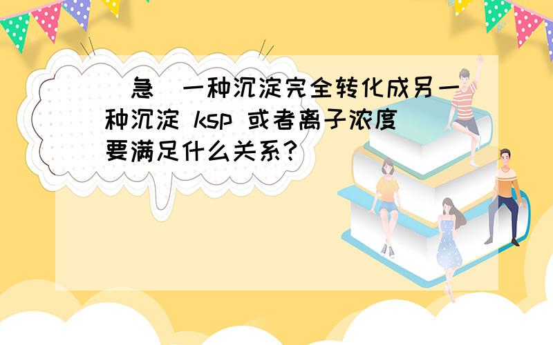 [急]一种沉淀完全转化成另一种沉淀 ksp 或者离子浓度要满足什么关系?