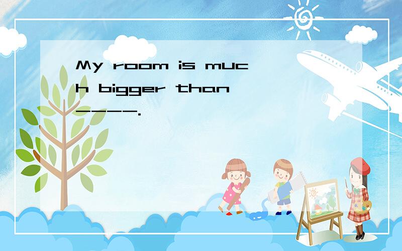 My room is much bigger than ----.