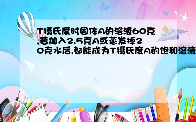 T摄氏度时固体A的溶液60克,若加入2.5克A或蒸发掉20克水后,都能成为T摄氏度A的饱和溶液,求T摄氏度时A的溶解度