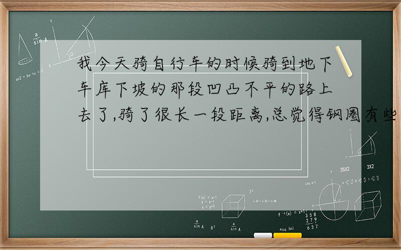 我今天骑自行车的时候骑到地下车库下坡的那段凹凸不平的路上去了,骑了很长一段距离,总觉得钢圈有些变形.