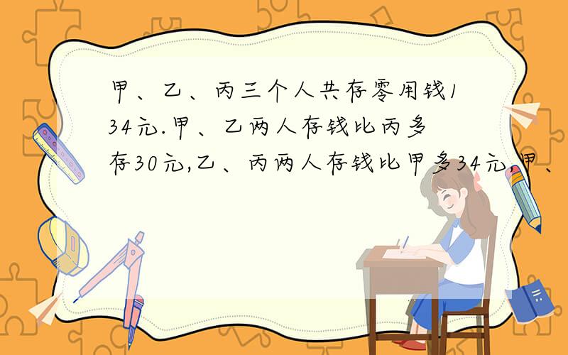 甲、乙、丙三个人共存零用钱134元.甲、乙两人存钱比丙多存30元,乙、丙两人存钱比甲多34元,甲、丙存钱比