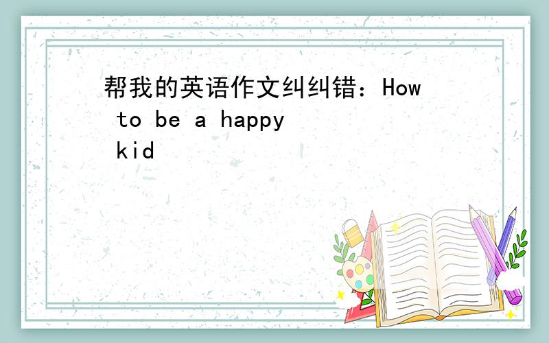 帮我的英语作文纠纠错：How to be a happy kid