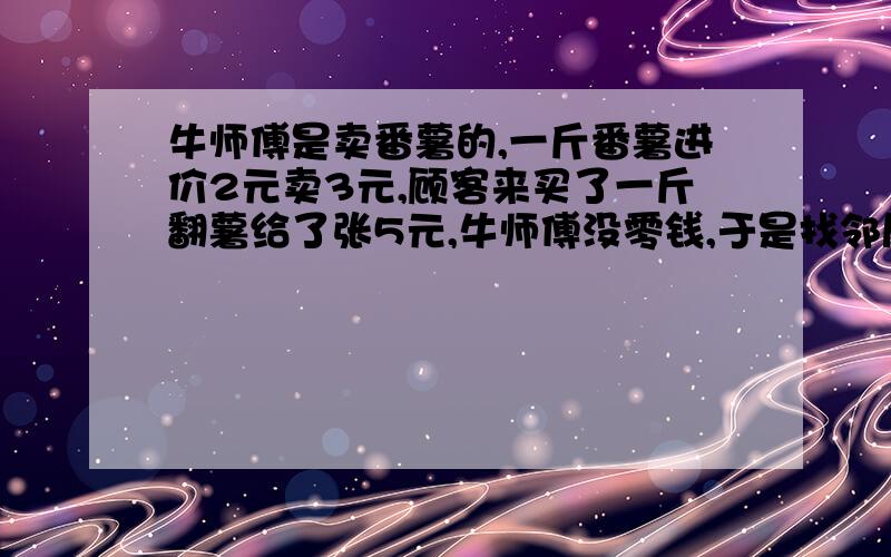 牛师傅是卖番薯的,一斤番薯进价2元卖3元,顾客来买了一斤翻薯给了张5元,牛师傅没零钱,于是找邻居换了5元.事后邻居发现钱