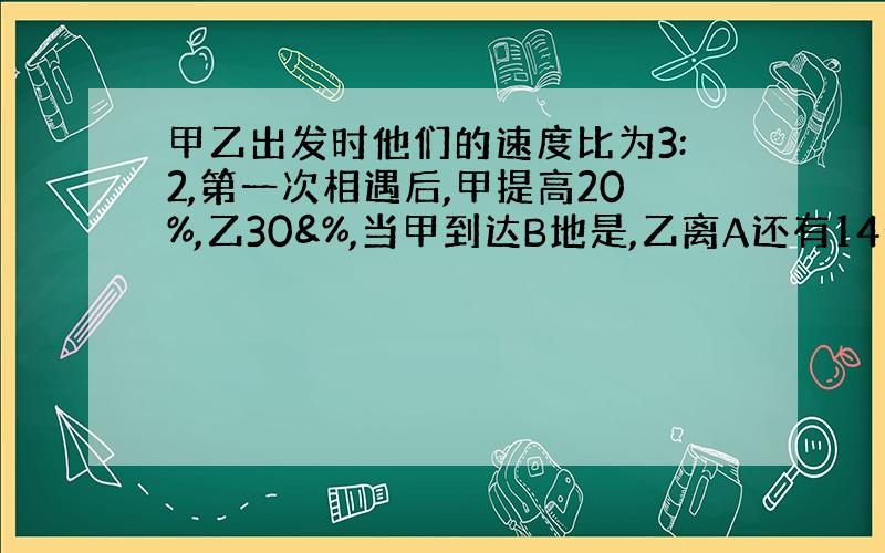 甲乙出发时他们的速度比为3:2,第一次相遇后,甲提高20%,乙30&%,当甲到达B地是,乙离A还有14千米,总路程?