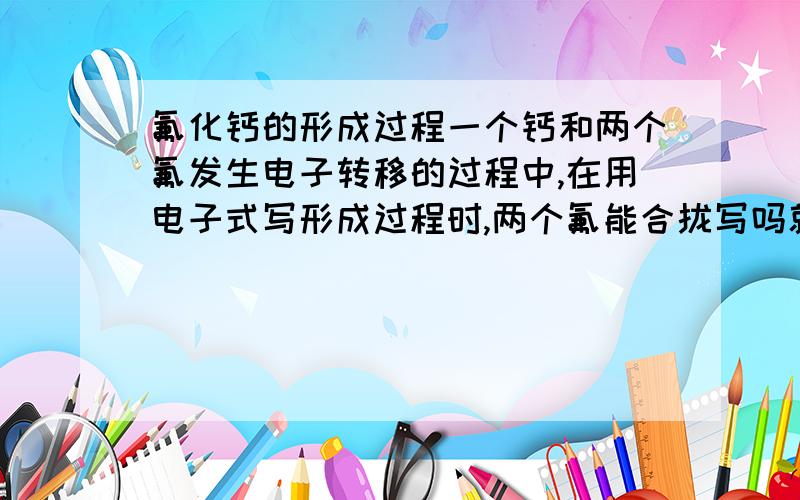 氟化钙的形成过程一个钙和两个氟发生电子转移的过程中,在用电子式写形成过程时,两个氟能合拢写吗就是在氟的电子式前面加2,我