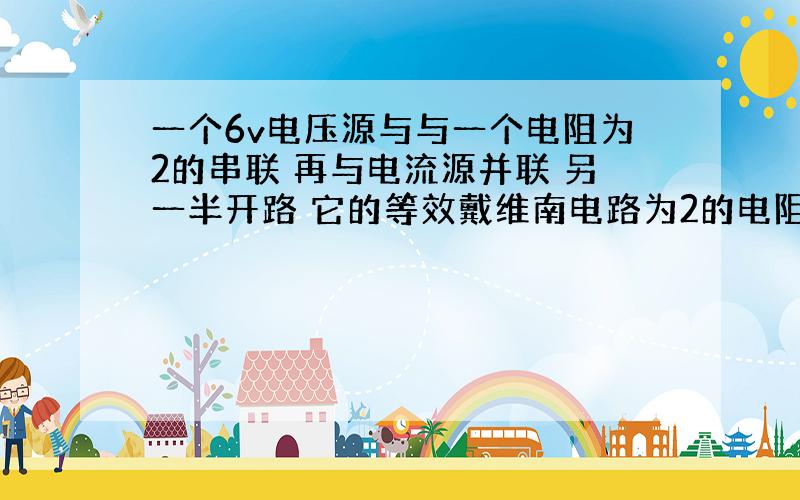 一个6v电压源与与一个电阻为2的串联 再与电流源并联 另一半开路 它的等效戴维南电路为2的电阻吗