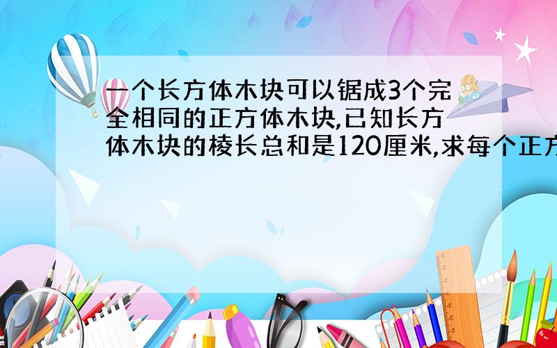 一个长方体木块可以锯成3个完全相同的正方体木块,已知长方体木块的棱长总和是120厘米,求每个正方体木块的