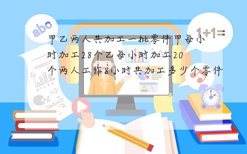 甲乙两人共加工一批零件甲每小时加工28个乙每小时加工20个两人工作8小时共加工多少个零件