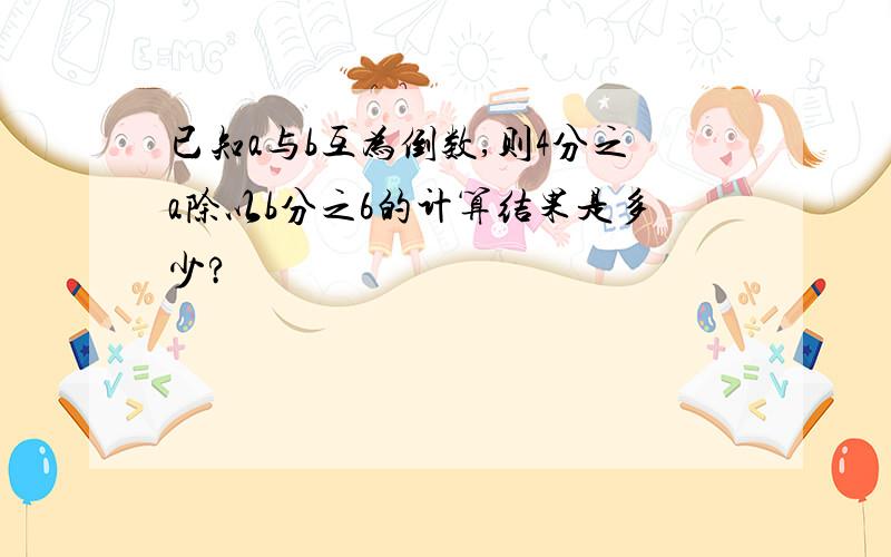 已知a与b互为倒数,则4分之a除以b分之6的计算结果是多少?