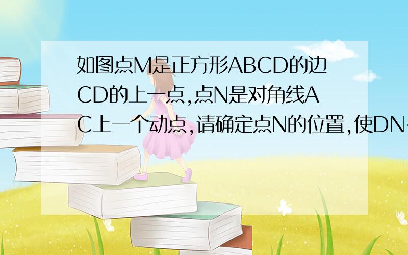 如图点M是正方形ABCD的边CD的上一点,点N是对角线AC上一个动点,请确定点N的位置,使DN+MN的值最小.