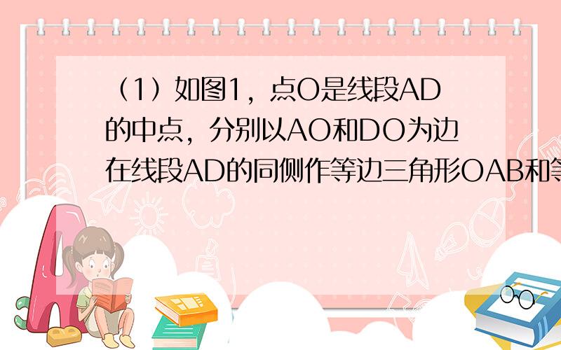 （1）如图1，点O是线段AD的中点，分别以AO和DO为边在线段AD的同侧作等边三角形OAB和等边三角形OCD，连接AC和