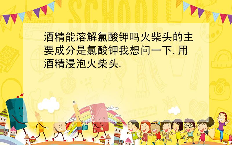 酒精能溶解氯酸钾吗火柴头的主要成分是氯酸钾我想问一下.用酒精浸泡火柴头.