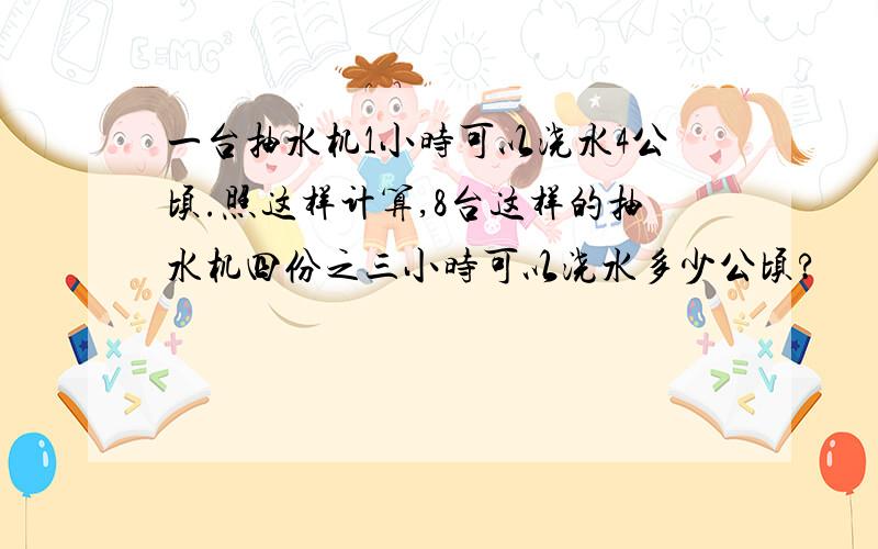 一台抽水机1小时可以浇水4公顷.照这样计算,8台这样的抽水机四份之三小时可以浇水多少公顷?