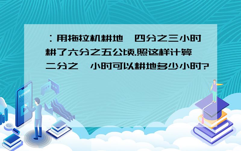 ：用拖拉机耕地,四分之三小时耕了六分之五公顷.照这样计算二分之一小时可以耕地多少小时?