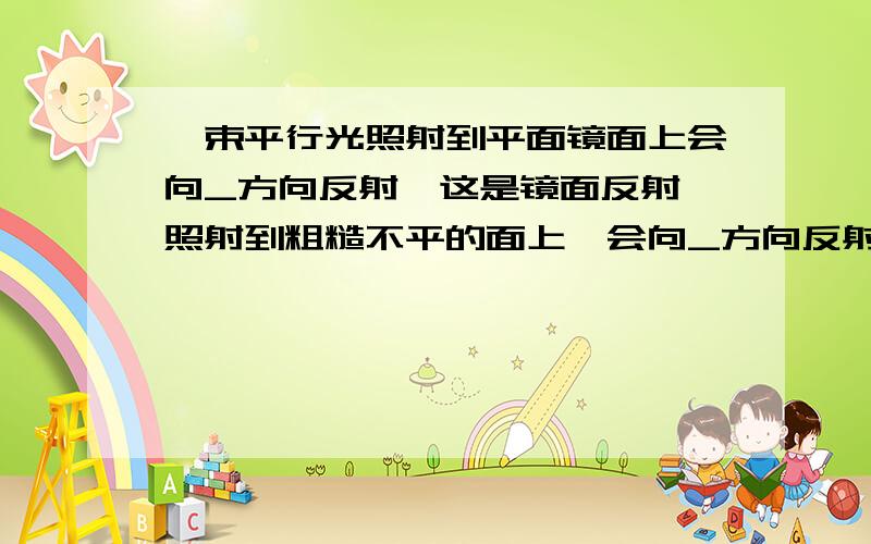 一束平行光照射到平面镜面上会向_方向反射,这是镜面反射,照射到粗糙不平的面上,会向_方向反射这是漫反射