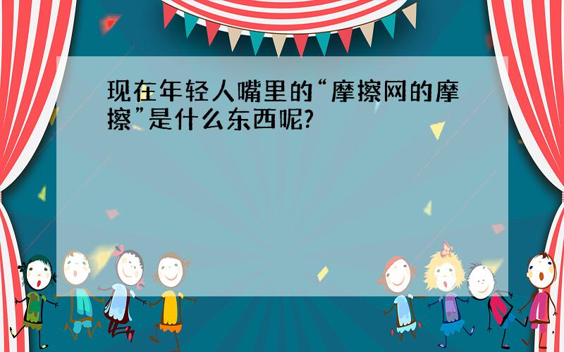 现在年轻人嘴里的“摩擦网的摩擦”是什么东西呢?