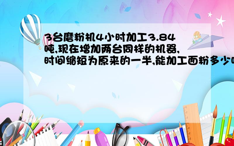 3台磨粉机4小时加工3.84吨,现在增加两台同样的机器,时间缩短为原来的一半,能加工面粉多少吨