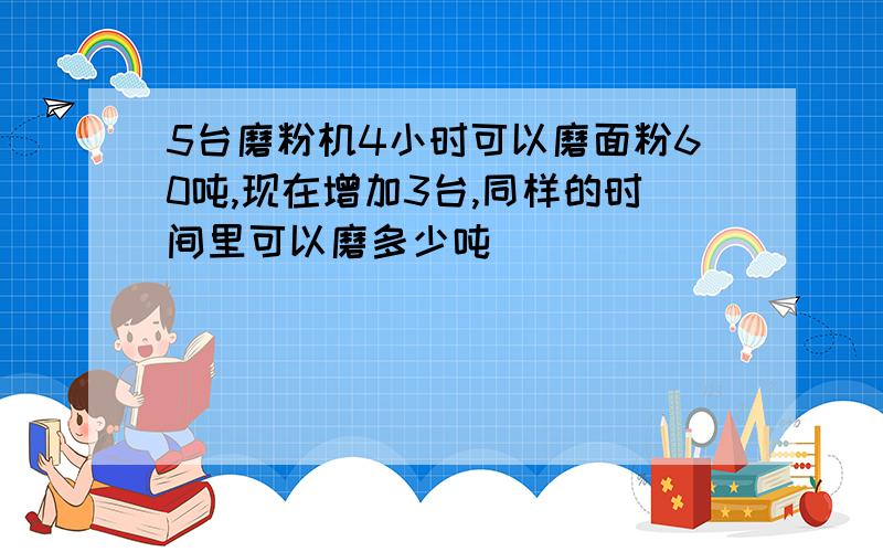 5台磨粉机4小时可以磨面粉60吨,现在增加3台,同样的时间里可以磨多少吨