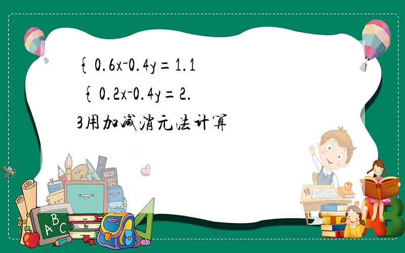 {0.6x-0.4y=1.1 {0.2x-0.4y=2.3用加减消元法计算