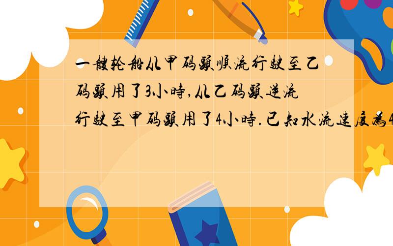 一艘轮船从甲码头顺流行驶至乙码头用了3小时,从乙码头逆流行驶至甲码头用了4小时.已知水流速度为4千米/