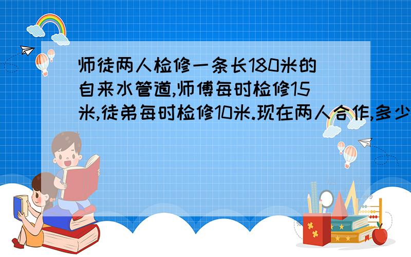 师徒两人检修一条长180米的自来水管道,师傅每时检修15米,徒弟每时检修10米.现在两人合作,多少时间可...