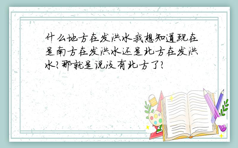 什么地方在发洪水我想知道现在是南方在发洪水还是北方在发洪水?那就是说没有北方了?