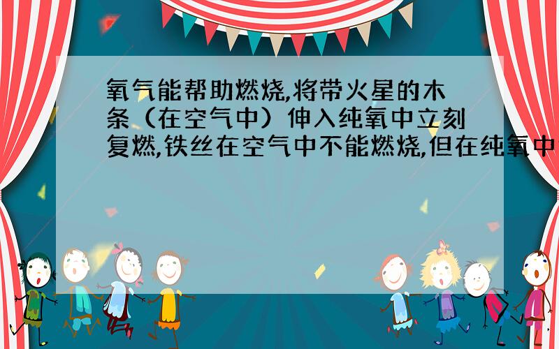 氧气能帮助燃烧,将带火星的木条（在空气中）伸入纯氧中立刻复燃,铁丝在空气中不能燃烧,但在纯氧中能剧烈燃烧.说明物质在氧气