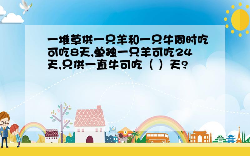 一堆草供一只羊和一只牛同时吃可吃8天,单独一只羊可吃24天,只供一直牛可吃（ ）天?