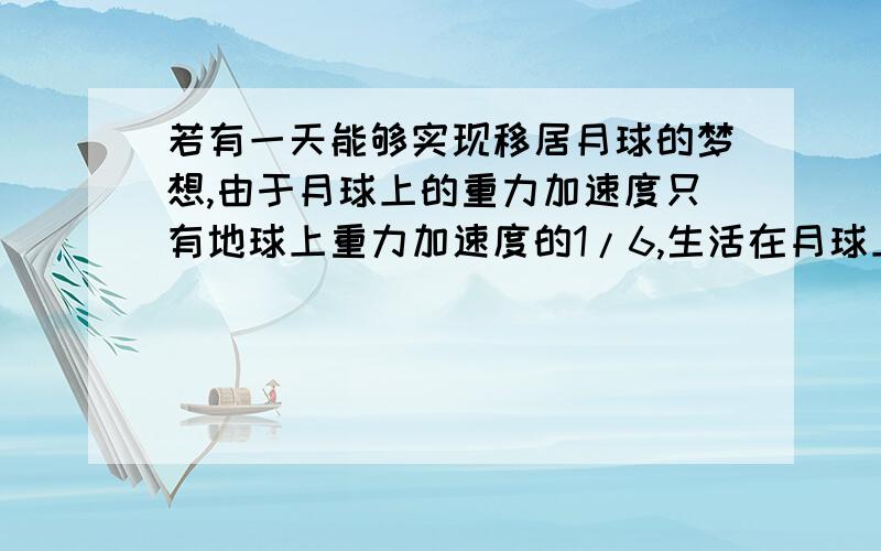 若有一天能够实现移居月球的梦想,由于月球上的重力加速度只有地球上重力加速度的1/6,生活在月球上的人们