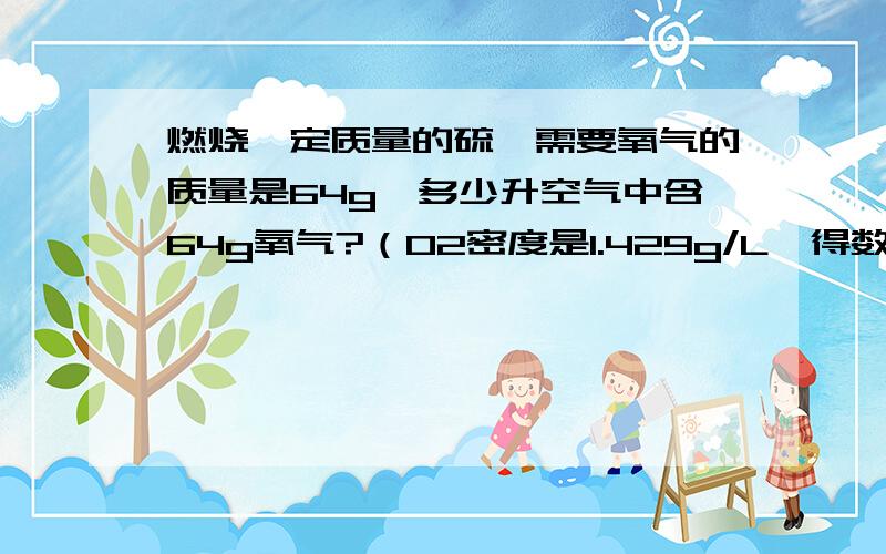 燃烧一定质量的硫,需要氧气的质量是64g,多少升空气中含64g氧气?（O2密度是1.429g/L,得数保留一位小数