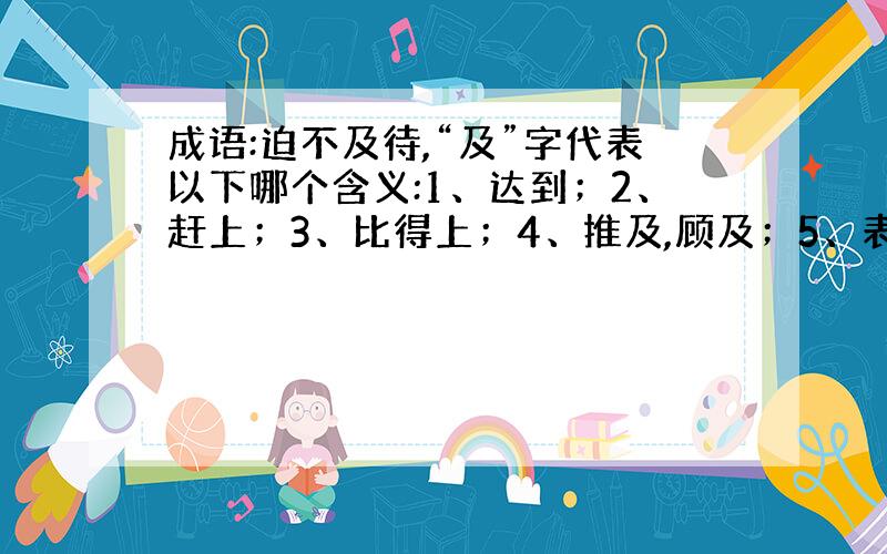 成语:迫不及待,“及”字代表以下哪个含义:1、达到；2、赶上；3、比得上；4、推及,顾及；5、表示连接.望高手指教,