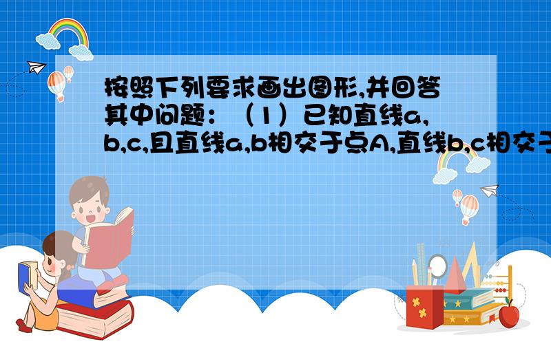 按照下列要求画出图形,并回答其中问题：（1）已知直线a,b,c,且直线a,b相交于点A,直线b,c相交于点B,