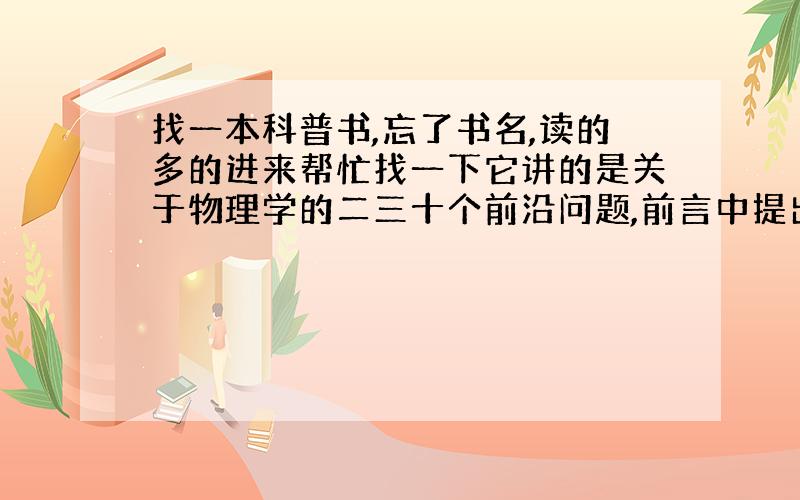 找一本科普书,忘了书名,读的多的进来帮忙找一下它讲的是关于物理学的二三十个前沿问题,前言中提出了为什么关于物理的畅销书讲