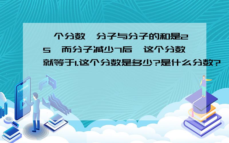 一个分数,分子与分子的和是25,而分子减少7后,这个分数就等于1.这个分数是多少?是什么分数?