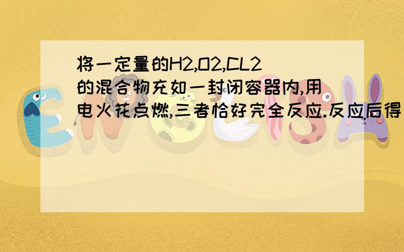 将一定量的H2,O2,CL2的混合物充如一封闭容器内,用电火花点燃,三者恰好完全反应.反应后得一酸溶液,溶质的质量分数为