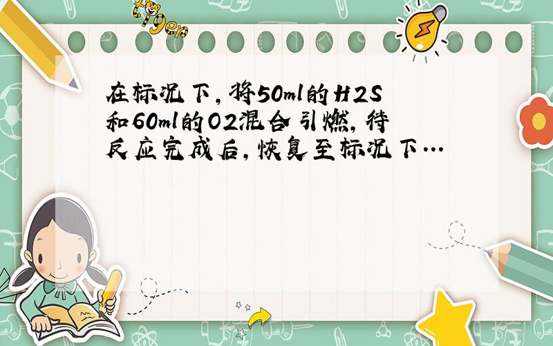 在标况下,将50ml的H2S和60ml的O2混合引燃,待反应完成后,恢复至标况下...