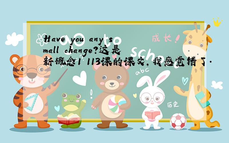 Have you any small change?这是新概念1 113课的课文,我感觉错了.