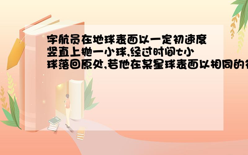 宇航员在地球表面以一定初速度竖直上抛一小球,经过时间t小球落回原处,若他在某星球表面以相同的初速度竖直上抛同一小球,需经