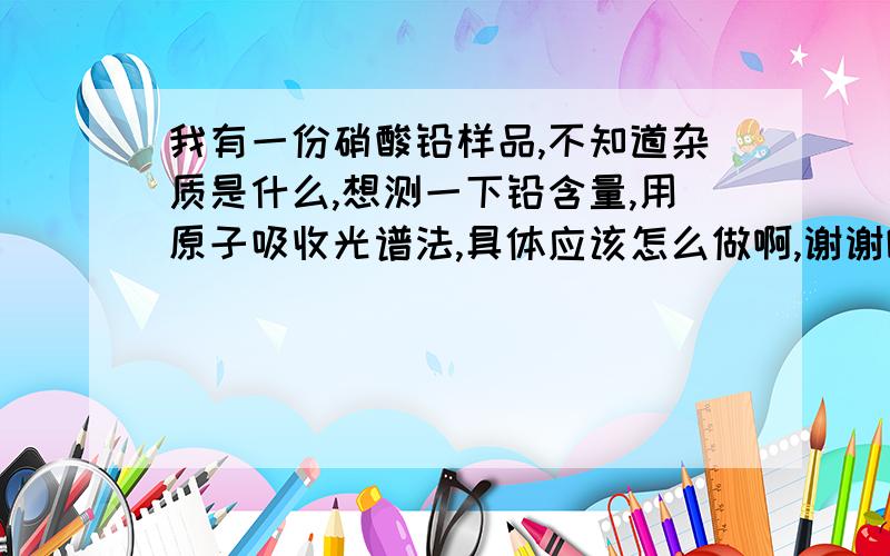 我有一份硝酸铅样品,不知道杂质是什么,想测一下铅含量,用原子吸收光谱法,具体应该怎么做啊,谢谢啦