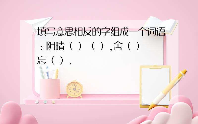 填写意思相反的字组成一个词语：阴晴（ ）（ ）,舍（ ）忘（ ）．