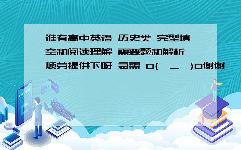 谁有高中英语 历史类 完型填空和阅读理解 需要题和解析 烦劳提供下呀 急需 O(∩_∩)O谢谢